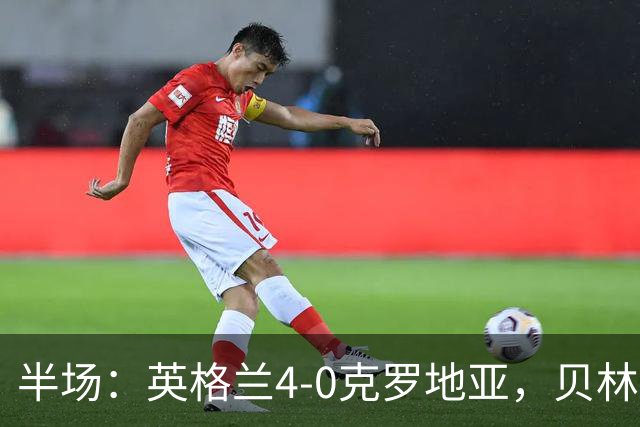 半场：英格兰4-0克罗地亚，贝林2传1射，戈登传射，凯恩破门